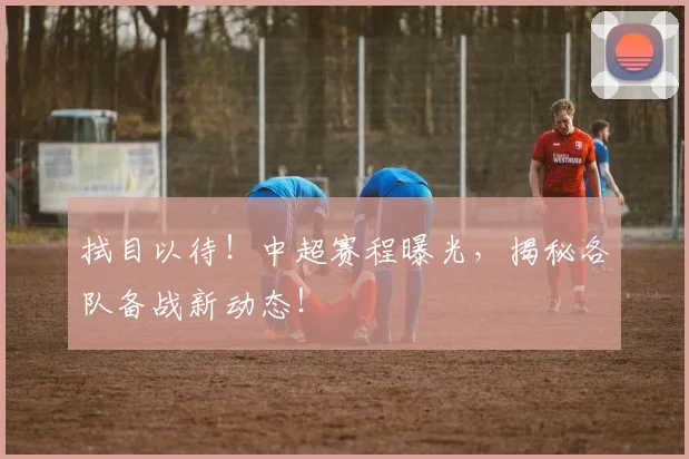 拭目以待！中超赛程曝光，揭秘各队备战新动态！